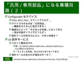 「汎用 / 専用部品」になる集積回
路（２）
 Configurable なデバイス
       FPGA, MCU, PSoC, スマートアナログ , …
       デバイスそのものは「汎用部品」
        （機能をカスタムに設定できる）
       微細化によって「それなりの性能」になってきた
        （昔は性能がイマイチだったが）
       設計ツールの民主化により、かなり有望か？
 LSI 試作サービス
       小ロット製品向けも
            例：仏 CMP(€1,200/mm2@0.18um, €650/mm2@0.35um,
             €12,000/mm2@28nm)
            「そこそこの性能」ならかなり安くなってきた
       設計ツールの民主化が普及のキーか？
                                                                              Twitter→#lsi2
01/25/13   Interface Device Laboratory, Kanazawa University http://ifdl.jp/
 