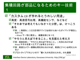 集積回路が部品になるためのキー技術
１
 「カスタム LSI が作れるとうれしい用途」
      高度・高速信号処理、高機能センサ、などなど
      「それまでは考えてもいなかった分野」は、けっこう
       ある
            例：（高価な）３次元計測デバイスは昔からあったがイマイチ普及し
             なかった
             → Kinect で一気に普及し、基盤技術になった
      「やろうと思えばできること」を見据えた考え方
            例：実装技術（「やろうと思えばできること」）を知らなければ
             Kinect やそれを使ったアプリは考えられない
            例：高速カメラ＋画像処理を知らなければ、高速ビジョンは考えられ
             ない
            プロトタイプでもいいので「動くものを見せられる」のも重要
                                                                              Twitter→#lsi2
01/25/13   Interface Device Laboratory, Kanazawa University http://ifdl.jp/
 