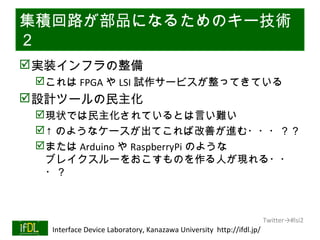集積回路が部品になるためのキー技術
２
 実装インフラの整備
      これは FPGA や LSI 試作サービスが整ってきている
 設計ツールの民主化
      現状では民主化されているとは言い難い
      ↑ のようなケースが出てこれば改善が進む・・・？？
      または Arduino や RaspberryPi のような
       ブレイクスルーをおこすものを作る人が現れる・・
       ・？



                                                                              Twitter→#lsi2
01/25/13   Interface Device Laboratory, Kanazawa University http://ifdl.jp/
 
