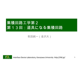 集積回路工学第２
集積回路工学第２
第１３回：道具になる集積回路
第１３回：道具になる集積回路

                  秋田純一（金沢大）




 Interface Device Laboratory, Kanazawa University http://ifdl.jp/   1
 