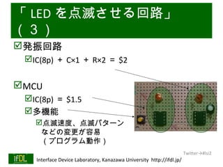 「 LED を点滅させる回路」
（３）
発振回路
      IC(8p) ＋ C×1 ＋ R×2 ＝ $2


MCU
      IC(8p) ＝ $1.5
      多機能
           点滅速度、点滅パターン
            などの変更が容易
            （プログラム動作）
                                                                              Twitter→#lsi2
01/25/13   Interface Device Laboratory, Kanazawa University http://ifdl.jp/
 