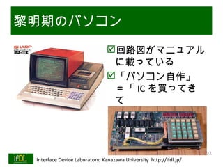 黎明期のパソコン
                                         回路図がマニュアル
                                          に載っている
                                         「パソコン自作」
                                          ＝「 IC を買ってき
                                          て
                                          　　　　　　半田付
                                          け」

                                                                              Twitter→#lsi2
01/25/13   Interface Device Laboratory, Kanazawa University http://ifdl.jp/
 