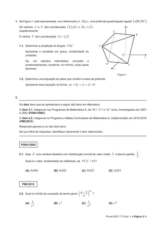 Prova 635/1.ª F./Cad. 1 • Página 3/ 6
1.  Na Figura 1, está representada, num referencial o.n. Oxyz, uma pirâmide quadrangular regular ABCDV6 @
Os vértices A e C têm coordenadas , ,2 1 0^ h e , ,0 1 2−^ h,
respetivamente.
O vértice V tem coordenadas , ,3 1 2−^ h
1.1.  Determine a amplitude do ângulo VAC
Apresente o resultado em graus, arredondado às
unidades.
Se, em cálculos intermédios, proceder a
arredondamentos, conserve, no mínimo, duas casas
decimais.
1.2.  Determine uma equação do plano que contém a base da pirâmide.
Apresente essa equação na forma ax by cz d 0  
2. 
Os dois itens que se apresentam a seguir são itens em alternativa.
O item 2.1. integra-se nos Programas de Matemática A, de 10.º, 11.º e 12.º anos, homologados em 2001
e 2002 (P2001/2002).
O item 2.2. integra-se no Programa e Metas Curriculares de Matemática A, implementado em 2015-2016
(PMC2015).
Responda apenas a um dos dois itens.
Na sua folha de respostas, identifique claramente o item selecionado.
P2001/2002
2.1.  Seja X uma variável aleatória com distribuição normal de valor médio 5 e desvio padrão
2
1
Qual é o valor, arredondado às milésimas, de P X 62^ h?
(A)  0,046	 (B)  0,042	 (C)  0,023	 (D)  0,021
PMC2015
2.2.  Qual é o limite da sucessão de termo geral
n
n 2 n3
−c m ?
(A) 
e
1
3
	 (B)  e3	 (C) 
e
1
6
	 (D)  e6
A
B
C
D
V
O
x
y
z
Figura 1
 