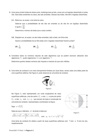 Prova 635/1.ª F./Cad. 1 • Página 4/ 6
3.  Uma caixa contém bolas de várias cores, indistinguíveis ao tato, umas com um logotipo desenhado e outras
não. Das bolas existentes na caixa, dez são amarelas. Dessas dez bolas, três têm o logotipo desenhado.
3.1.  Retira-se, ao acaso, uma bola da caixa.
Sabe-se que a probabilidade de ela não ser amarela ou de não ter um logotipo desenhado
é igual a
16
15
Determine o número de bolas que a caixa contém.
3.2.  Dispõem-se, ao acaso, as dez bolas amarelas, lado a lado, em linha reta.
Qual é a probabilidade de as três bolas com o logotipo desenhado ficarem juntas?
(A) 
16
1 	(B) 
15
1 	(C) 
14
1 	(D) 
13
1
4.  Considere todos os números naturais de sete algarismos que se podem escrever utilizando dois
algarismos 5, quatro algarismos 6 e um algarismo 7
Determine quantos destes números são ímpares e maiores do que seis milhões.
5.  Uma lente de contacto é um meio transparente limitado por duas faces, sendo cada uma delas parte de
uma superfície esférica. Na Figura 2, pode observar-se uma lente de contacto.
Figura 2
Na Figura 3, está representado um corte longitudinal de duas
superfícies esféricas, uma de centro C1 e raio r1 e outra de centro
C2 e raio r2, com r r2 12 , que servem de base à construção de
uma lente de contacto, representada a sombreado na figura.
Seja x C C1 2=
Sabe-se que o diâmetro, d, da lente é dado por
x
r r x x r r1 2
2 2 2
1 2
2
   ^ ^h h7 7A A
, com r r x r r2 1 2
2
1
21 1− −
Uma lente de contacto foi obtida a partir de duas superfícies esféricas com 7 mm e 8 mm de raio,
respetivamente.
d
C1C2
r1
r2
Figura 3
 