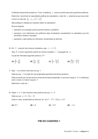Prova 635/1.ª F./Cad. 1 • Página 5/ 6
O diâmetro dessa lente excede em 9 mm a distância, x, entre os centros das duas superfícies esféricas.
Determine, recorrendo às capacidades gráficas da calculadora, o valor de x, sabendo-se que esse valor
é único no intervalo ,r r r r2 1 2
2
1
2
− − 7A
Não justifique a validade do resultado obtido na calculadora.
Na sua resposta:
–– apresente uma equação que lhe permita resolver o problema;
–– reproduza, num referencial, o(s) gráfico(s) da(s) função(ões) visualizado(s) na calculadora que lhe
permite(m) resolver a equação;
–– apresente o valor pedido em milímetros, arredondado às décimas.
6.  Em C, conjunto dos números complexos, seja z i1 2 
Seja i o menor argumento positivo do número complexo z conjugado de z] g.
A qual dos intervalos seguintes pertence i ?
(A)  ,0
4
r ;E 	 (B)  ,
4 2
r r ;E 	 (C)  ,
4
5r r ;E 	 (D)  ,
4
5
2
3r r ;E
7.  Seja r um número real maior do que 1
Sabe-se que r é a razão de uma progressão geométrica de termos positivos.
Sabe-se ainda que, de dois termos consecutivos dessa progressão, a sua soma é igual a 12 e a diferença
entre o maior e o menor é igual a 3
Determine o valor de r
8.  Sejam a e b dois números reais positivos tais que a b2
Sabe-se que a b a b2 ^ h
Qual é o valor, arredondado às décimas, de a bln ln a b22 2  ^ ^h h?
(A)  ,0 7	 (B)  ,1 4	 (C)  ,0 7− 	 (D)  ,1 4−
FIM DO CADERNO 1
 