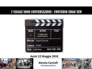  I VIAGGI SONO CONVERSAZIONI : CONVERSO ERGO SUM Assisi 12 Maggio 2010 Alessio Carciofi www.alessiocarciofi.com 