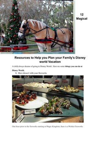 12
Magical
Resources to Help you Plan your Family's Disney
world Vacation
A child always dreams of going to Disney World.. Here are some things you can do at
Disney World.
1) Have dessert with your fireworks
One hour prior to the fireworks starting at Magic Kingdom, there is a Wishes Fireworks
 