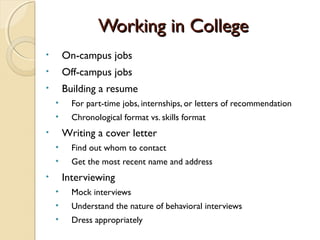 Working in College
•       On-campus jobs
•       Off-campus jobs
•       Building a resume
    •     For part-time jobs, internships, or letters of recommendation
    •     Chronological format vs. skills format
•       Writing a cover letter
    •     Find out whom to contact
    •     Get the most recent name and address
•       Interviewing
    •     Mock interviews
    •     Understand the nature of behavioral interviews
    •     Dress appropriately
 