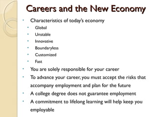 Careers and the New Economy
•       Characteristics of today’s economy
    •     Global
    •     Unstable
    •     Innovative
    •     Boundaryless
    •     Customized
    •     Fast
•       You are solely responsible for your career
•       To advance your career, you must accept the risks that
        accompany employment and plan for the future
•       A college degree does not guarantee employment
•       A commitment to lifelong learning will help keep you
        employable
 