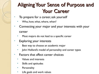 Aligning Your Sense of Purpose and
                Your Career
•       To prepare for a career, ask yourself
    •     Who, how, what, where, when?
•       Connecting your major and your interests with your
        career
    •     Most majors do not lead to a specific career
•       Exploring your interests
    •     Best way to choose an academic major
    •     John Holland’s model of personality and career types
•       Factors that affect career choices
    •     Values and interests
    •     Skills and aptitudes
    •     Personality
    •     Life goals and work values
 