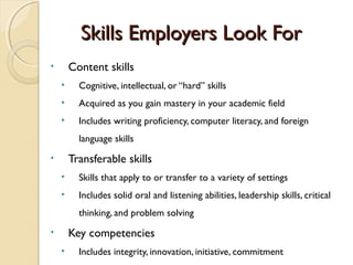 Skills Employers Look For
•       Content skills
    •     Cognitive, intellectual, or “hard” skills
    •     Acquired as you gain mastery in your academic field
    •     Includes writing proficiency, computer literacy, and foreign
          language skills
•       Transferable skills
    •     Skills that apply to or transfer to a variety of settings
    •     Includes solid oral and listening abilities, leadership skills, critical
          thinking, and problem solving
•       Key competencies
    •     Includes integrity, innovation, initiative, commitment
 