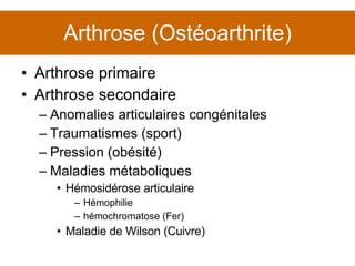 Arthrose (Ostéoarthrite) Arthrose primaire Arthrose secondaire Anomalies articulaires congénitales Traumatismes (sport) Pression (obésité) Maladies métaboliques Hémosidérose articulaire Hémophilie hémochromatose (Fer) Maladie de Wilson (Cuivre) 