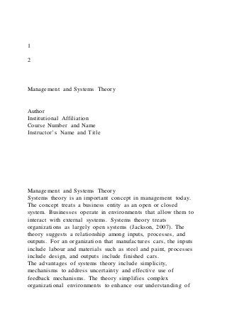 1
2
Management and Systems Theory
Author
Institutional Affiliation
Course Number and Name
Instructor’s Name and Title
Management and Systems Theory
Systems theory is an important concept in management today.
The concept treats a business entity as an open or closed
system. Businesses operate in environments that allow them to
interact with external systems. Systems theory treats
organizations as largely open systems (Jackson, 2007). The
theory suggests a relationship among inputs, processes, and
outputs. For an organization that manufactures cars, the inputs
include labour and materials such as steel and paint, processes
include design, and outputs include finished cars.
The advantages of systems theory include simplicity,
mechanisms to address uncertainty and effective use of
feedback mechanisms. The theory simplifies complex
organizational environments to enhance our understanding of
 