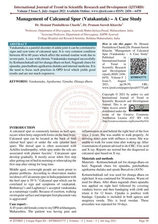 International Journal of Trend in Scientific Research and Development (IJTSRD)
Volume 5 Issue 5, July-August 2021 Available Online: www.ijtsrd.com e-ISSN: 2456 – 6470
@ IJTSRD | Unique Paper ID – IJTSRD43775 | Volume – 5 | Issue – 5 | Jul-Aug 2021 Page 58
Management of Calcaneal Spur (Vatakantak) – A Case Study
Dr. Hemant Pundalikrao Charde1
, Dr. Pranam Suresh Kharche2
1
Professor, Department of Dravyaguna, Ayurveda Mahavidylaya Pusad, Maharashatra, India
2
Associate Professor, Department of Dravyaguna, ASPM Ayurved
College Hospital and Research Institute, Buldana Maharashatra, India
ABSTRACT
Vatakantaka is a painful disorder of ankle joint it can be correlated to
signs and sym toms of calcaneal spur. It is very common condition
between 40 to 60 years which affect the normal routine work due to
severe pain. A case with chronic Vatakantaka managed successfully
by Kotttamchukadi tail for ekanga dhara on heel, Nagaradi chura for
upanaha, panchadhatu agnikarma shalaka and internal medicine. It is
the need to focus such practises in OPD level which yields good
results and are not much expensive.
KEYWORDS: Vatakantaka, Agnikarma, Upnaha, Ekanga dhara
How to cite this paper: Dr. Hemant
Pundalikrao Charde | Dr. PranamSuresh
Kharche "Management of Calcaneal
Spur (Vatakantak) – A Case Study"
Published in
International Journal
of Trend in
Scientific Research
and Development
(ijtsrd), ISSN: 2456-
6470, Volume-5 |
Issue-5, August
2021, pp.58-59, URL:
www.ijtsrd.com/papers/ijtsrd43775.pdf
Copyright © 2021 by author (s) and
International Journal of Trend in
Scientific Research and Development
Journal. This is an
Open Access article
distributed under the
terms of the Creative Commons
Attribution License (CC BY 4.0)
(http://creativecommons.org/licenses/by/4.0)
INTRODUCTION
A calcaneal spur or commonly known as heel spur,
occurs when bony outgrowth forms on the heel bone.
Calcaneal spur can be located at the back of heel
(dorsal heel spur) or under the sole (planter heel
spur). The dorsal spur is often associated with
Achilles tendinopathy, while spur under the sole are
associated with planter fasciitis1
. Calcaneum spur
develop gradually. It mostly occur when first step
after getting out of bed in morning or when taking the
first step after sitting for long time.
Middle aged, overweight people are more prone to
planter problems. According to observation studies
incidence of Calcaneum spur in India population with
the heel spur is 59 %.2
Calcaneal spur which can be
correlated to sign and symptoms of vatakantak.
Bruhatrayi’s and Laghutrayi’s accepted vatakantaka
as a nanatmaja vyadhi. Because of exertion, walking
on irregular surface and improper foot placement vata
is aggravated3
Case report -
A 45 years old female come to my OPD at khamgaon,
Maharashtra. The patitent was having pain and
inflammation in and behind the right heel of the foot
since 2 years. She was unable to walk properly. At
morning times pain with stiffness is more. She was
unable to walk for some time after waking up. After
examination of patient advised to do CBC, Uric acid
and X ray. Reports are normal but she diagnosed as
calcaneal spur based on X ray.
Materials and methods
Materials - Kotttamchukadi tail for ekanga dhara on
heel, Nagaradi chura for upanaha, panchadhatu
agnikarma shalaka and cpsule Burcalvin (AVN)
Kottamchukkadi tail was used for ekanga dhara on
right heel. It was continued for 30 minutes. Warm oil
used for dhara. After dhara nagaradi chura upanaha
was applied on right heel followed by covering
vatahara leaves and then bandaging with cloth and
retain it for 12 hours. Upnaha is poultice with
bandage. Upanaha is included in both agneya and
anagenya sweda. This is local swedan. These
procedure was repeated for 10 days.
IJTSRD43775
 