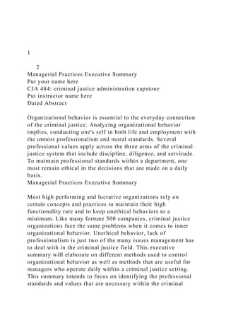 1
2
Managerial Practices Executive Summary
Put your name here
CJA 484: criminal justice administration capstone
Put instructor name here
Dated Abstract
Organizational behavior is essential to the everyday connection
of the criminal justice. Analyzing organizational behavior
implies, conducting one's self in both life and employment with
the utmost professionalism and moral standards. Several
professional values apply across the three arms of the criminal
justice system that include discipline, diligence, and servitude.
To maintain professional standards within a department, one
must remain ethical in the decisions that are made on a daily
basis.
Managerial Practices Executive Summary
Most high performing and lucrative organizations rely on
certain concepts and practices to maintain their high
functionality rate and to keep unethical behaviors to a
minimum. Like many fortune 500 companies, criminal justice
organizations face the same problems when it comes to inner
organizational behavior. Unethical behavior, lack of
professionalism is just two of the many issues management has
to deal with in the criminal justice field. This executive
summary will elaborate on different methods used to control
organizational behavior as well as methods that are useful for
managers who operate daily within a criminal justice setting.
This summary intends to focus on identifying the professional
standards and values that are necessary within the criminal
 