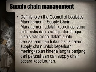 Supply chain management Definisi oleh the Council of Logistics Management : Supply Chain Management adalah koordinasi yang sistematis dan strategis dari fungsi bisnis tradisional dalam suatu perusahaan dan lintas bisnis dalam supply chain untuk keperluan meningkatkan kinerja jangka panjang dari perusahaan dan supply chain secara keseluruhan. 