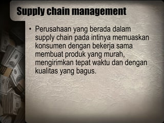 Supply chain management Perusahaan yang berada dalam supply chain pada intinya memuaskan konsumen dengan bekerja sama membuat produk yang murah, mengirimkan tepat waktu dan dengan kualitas yang bagus. 