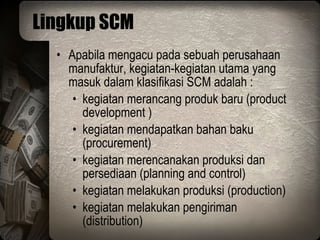 Lingkup SCM Apabila mengacu pada sebuah perusahaan manufaktur, kegiatan-kegiatan utama yang masuk dalam klasifikasi SCM adalah : kegiatan merancang produk baru (product development ) kegiatan mendapatkan bahan baku (procurement) kegiatan merencanakan produksi dan persediaan (planning and control) kegiatan melakukan produksi (production) kegiatan melakukan pengiriman (distribution) 