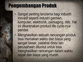 Pengembangan Produk Sangat penting terutama bagi industri inovatif seperti industri garmen, komputer, elektronik, packaging, dsb. Hal ini dikarenakan product life cycle-nya pendek. Menghasilkan sebuah rancangan produk bisa memakan waktu dan biaya yang sangat besar, padahal disisi lain perusahaan dituntut untuk bisa menghasilkan rancangan dalam waktu cepat dan biaya yang murah. 