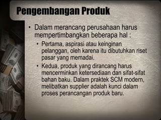 Pengembangan Produk Dalam merancang perusahaan harus mempertimbangkan beberapa hal : Pertama, aspirasi atau keinginan pelanggan, oleh karena itu dibutuhkan riset pasar yang memadai.  Kedua, produk yang dirancang harus mencerminkan ketersediaan dan sifat-sifat bahan baku. Dalam praktek SCM modern, melibatkan supplier adalah kunci dalam proses perancangan produk baru. 
