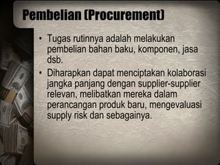 Pembelian (Procurement) Tugas rutinnya adalah melakukan pembelian bahan baku, komponen, jasa dsb. Diharapkan dapat menciptakan kolaborasi jangka panjang dengan supplier-supplier relevan, melibatkan mereka dalam perancangan produk baru, mengevaluasi supply risk dan sebagainya. 
