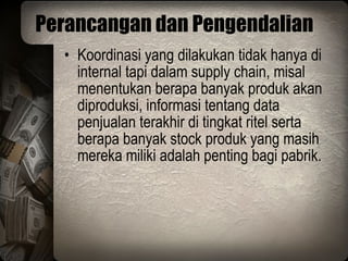 Perancangan dan Pengendalian Koordinasi yang dilakukan tidak hanya di internal tapi dalam supply chain, misal menentukan berapa banyak produk akan diproduksi, informasi tentang data penjualan terakhir di tingkat ritel serta berapa banyak stock produk yang masih mereka miliki adalah penting bagi pabrik. 