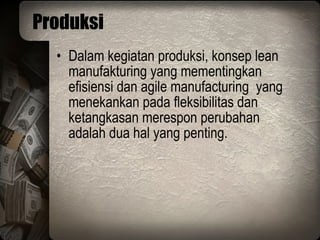 Produksi Dalam kegiatan produksi, konsep lean manufakturing yang mementingkan efisiensi dan agile manufacturing  yang menekankan pada fleksibilitas dan ketangkasan merespon perubahan adalah dua hal yang penting. 