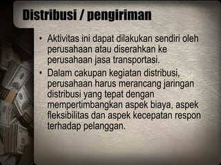 Distribusi / pengiriman Aktivitas ini dapat dilakukan sendiri oleh perusahaan atau diserahkan ke perusahaan jasa transportasi. Dalam cakupan kegiatan distribusi, perusahaan harus merancang jaringan distribusi yang tepat dengan mempertimbangkan aspek biaya, aspek fleksibilitas dan aspek kecepatan respon terhadap pelanggan. 