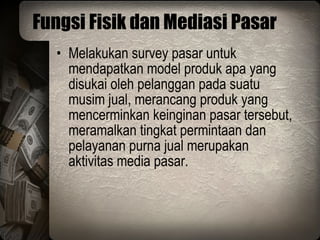 Fungsi Fisik dan Mediasi Pasar Melakukan survey pasar untuk mendapatkan model produk apa yang disukai oleh pelanggan pada suatu musim jual, merancang produk yang mencerminkan keinginan pasar tersebut, meramalkan tingkat permintaan dan pelayanan purna jual merupakan aktivitas media pasar. 