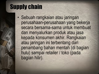 Supply chain Sebuah rangkaian atau jaringan perusahaan-perusahaan yang bekerja secara bersama-sama untuk membuat dan menyalurkan produk atau jasa kepada konsumen akhir. Rangkaian atau jaringan ini terbentang dari penambang bahan mentah (di bagian hulu) sampai retailer / toko (pada bagian hilir). 