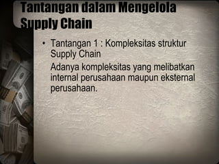 Tantangan dalam Mengelola Supply Chain Tantangan 1 : Kompleksitas struktur Supply Chain Adanya kompleksitas yang melibatkan internal perusahaan maupun eksternal perusahaan. 