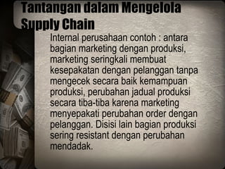 Tantangan dalam Mengelola Supply Chain Internal perusahaan contoh : antara bagian marketing dengan produksi, marketing seringkali membuat kesepakatan dengan pelanggan tanpa mengecek secara baik kemampuan produksi, perubahan jadual produksi secara tiba-tiba karena marketing menyepakati perubahan order dengan pelanggan. Disisi lain bagian produksi sering resistant dengan perubahan mendadak. 