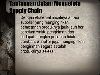 Tantangan dalam Mengelola Supply Chain Dengan eksternal misalnya antara supplier yang menginginkan pemesanan produknya jauh-jauh hari sebelum waktu pengiriman dan sedapat mungkin pesanan tidak berubah. Supplier juga menginginkan pengiriman segera setelah produksinya selesai. 