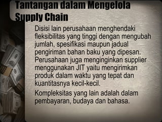 Tantangan dalam Mengelola Supply Chain Disisi lain perusahaan menghendaki fleksibilitas yang tinggi dengan mengubah jumlah, spesifikasi maupun jadual pengiriman bahan baku yang dipesan. Perusahaan juga menginginkan supplier menggunakan JIT yaitu mengirimkan produk dalam waktu yang tepat dan kuantitasnya kecil-kecil. Kompleksitas yang lain adalah dalam pembayaran, budaya dan bahasa. 