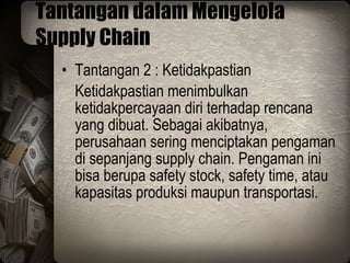 Tantangan dalam Mengelola Supply Chain Tantangan 2 : Ketidakpastian Ketidakpastian menimbulkan ketidakpercayaan diri terhadap rencana yang dibuat. Sebagai akibatnya, perusahaan sering menciptakan pengaman di sepanjang supply chain. Pengaman ini bisa berupa safety stock, safety time, atau kapasitas produksi maupun transportasi. 