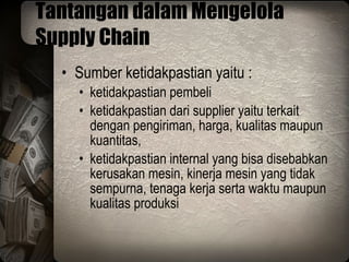Tantangan dalam Mengelola Supply Chain Sumber ketidakpastian yaitu : ketidakpastian pembeli ketidakpastian dari supplier yaitu terkait dengan pengiriman, harga, kualitas maupun kuantitas, ketidakpastian internal yang bisa disebabkan kerusakan mesin, kinerja mesin yang tidak sempurna, tenaga kerja serta waktu maupun kualitas produksi 