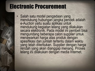 Electronic Procurement Salah satu model pengadaan yang mendukung hubungan jangka pendek adalah e-Auction yaitu suatu aplikasi untuk mendukung kegiatan lelang yang dilakukan secara elektronik. Pada model ini pembeli bisa mengundang beberapa calon supplier untuk menawarkan harga atas produk dengan spesifikasi dan jumlah tertentu dalam waktu yang telah ditentukan. Supplier dengan harga rendah yang akan dianggap menang. Proses lelang ini dilakukan dengan media Internet. 