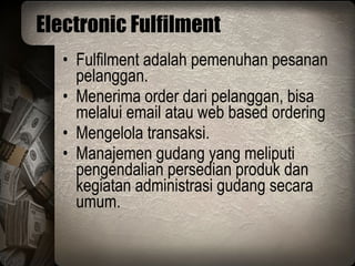 Electronic Fulfilment Fulfilment adalah pemenuhan pesanan pelanggan. Menerima order dari pelanggan, bisa melalui email atau web based ordering Mengelola transaksi. Manajemen gudang yang meliputi pengendalian persedian produk dan kegiatan administrasi gudang secara umum. 