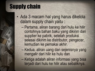Supply chain Ada 3 macam hal yang harus dikelola dalam supply chain yaitu : Pertama, aliran barang dari hulu ke hilir contohnya bahan baku yang dikirim dari supplier ke pabrik, setelah produksi selesai dikirim ke distributor, pengecer, kemudian ke pemakai akhir. Kedua, aliran uang dan sejenisnya yang mengalir dari hilir ke hulu dan  Ketiga adalah aliran informasi yang bisa terjadi dari hulu ke hilir atau sebaliknya. 