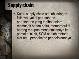 Supply chain Kalau supply chain adalah jaringan fisiknya, yakni perusahaan-perusahaan yang terlibat dalam memasok bahan baku, memproduksi barang maupun mengirimkannya ke pemakai akhir, SCM adalah metode, alat atau pendekatan pengelolaannya. 