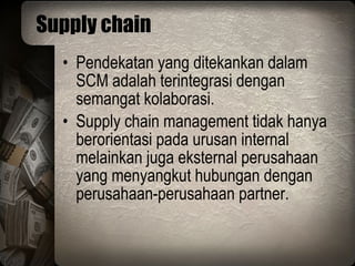 Supply chain Pendekatan yang ditekankan dalam SCM adalah terintegrasi dengan semangat kolaborasi. Supply chain management tidak hanya berorientasi pada urusan internal melainkan juga eksternal perusahaan yang menyangkut hubungan dengan perusahaan-perusahaan partner. 