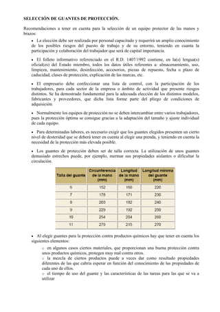 SELECCIÓN DE GUANTES DE PROTECCIÓN.
Recomendaciones a tener en cuenta para la selección de un equipo protector de las manos y
brazos:
• La elección debe ser realizada por personal capacitado y requerirá un amplio conocimiento
de los posibles riesgos del puesto de trabajo y de su entorno, teniendo en cuanta la
participación y colaboración del trabajador que será de capital importancia.
• El folleto informativo referenciado en el R.D. 1407/1992 contiene, en la(s) lengua(s)
oficial(es) del Estado miembro, todos los datos útiles referentes a: almacenamiento, uso,
limpieza, mantenimiento, desinfección, accesorios, piezas de repuesto, fecha o plazo de
caducidad, clases de protección, explicación de las marcas, etc.
• El empresario debe confeccionar una lista de control, con la participación de los
trabajadores, para cada sector de la empresa o ámbito de actividad que presente riesgos
distintos. Se ha demostrado fundamental para la adecuada elección de los distintos modelos,
fabricantes y proveedores, que dicha lista forme parte del pliego de condiciones de
adquisición.
• Normalmente los equipos de protección no se deben intercambiar entre varios trabajadores,
pues la protección óptima se consigue gracias a la adaptación del tamaño y ajuste individual
de cada equipo.
• Para determinadas labores, es necesario exigir que los guantes elegidos presenten un cierto
nivel de desteridad que se deberá tener en cuenta al elegir una prenda, y teniendo en cuenta la
necesidad de la protección más elevada posible.
• Los guantes de protección deben ser de talla correcta. La utilización de unos guantes
demasiado estrechos puede, por ejemplo, mermar sus propiedades aislantes o dificultar la
circulación.
• Al elegir guantes para la protección contra productos químicos hay que tener en cuenta los
siguientes elementos:
o en algunos casos ciertos materiales, que proporcionan una buena protección contra
unos productos químicos, protegen muy mal contra otros.
o la mezcla de ciertos productos puede a veces dar como resultado propiedades
diferentes de las que cabría esperar en función del conocimiento de las propiedades de
cada uno de ellos.
o el tiempo de uso del guante y las características de las tareas para las que se va a
utilizar
 