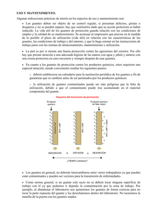 USO Y MANTENIMIENTO.
Algunas indicaciones prácticas de interés en los aspectos de uso y mantenimiento son:
• Los guantes deben ser objeto de un control regular, si presentan defectos, grietas o
desgarros y no se pueden reparar, hay que sustituirlos dado que su acción protectora se habrá
reducido. La vida útil de los guantes de protección guarda relación con las condiciones de
empleo y la calidad de su mantenimiento. Se aconseja al empresario que precise en la medida
de lo posible el plazo de utilización (vida útil) en relación con las características de los
guantes, las condiciones de trabajo y del entorno, y que lo haga constar en las instrucciones de
trabajo junto con las normas de almacenamiento, mantenimiento y utilización.
• La piel es por sí misma una buena protección contra las agresiones del exterior. Por ello
hay que prestar atención a una adecuada higiene de las manos con agua y jabón y untarse con
una crema protectora en caso necesario y siempre después de usar guantes.
• En cuanto a los guantes de protección contra los productos químicos, estos requieren una
especial atención, siendo conveniente resaltar los siguientes puntos:
o deberá establecerse un calendario para la sustitución periódica de los guantes a fin de
garantizar que se cambien antes de ser permeados por los productos químicos.
o la utilización de guantes contaminados puede ser más peligrosa que la falta de
utilización, debido a que el contaminante puede irse acumulando en el material
componente del guante.
Esquema del mecanismo de permeación
• Los guantes en general, no deberán intercambiarse entre varios trabajadores ya que pueden
estar contaminados y pueden ser vectores para la transmisión de enfermedades.
• Como norma general, si un guante está sucio no se deberá tocar ninguna superficie de
trabajo con él ya que podemos ir dejando la contaminación por la zona de trabajo. Por
ejemplo, al abandonar el laboratorio nos quitaremos los guantes de forma correcta para no
tocar la parte expuesta del guante y los desecharemos dentro del laboratorio. No tocaremos la
manilla de la puerta con los guantes usados.
 