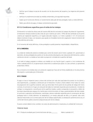 MANUALDEDISEÑO|CAPÍTULO2
- 	Verificar que el trabajo se ejecute de acuerdo con los documentos del proyecto y las exigencias del presente
Artículo.
- 	Verificar el cumplimiento de todas las medidas ambientales y de seguridad requeridas.
- 	Vigilar que el Constructor efectúe un mantenimiento adecuado del área protegida, hasta su recibo definitivo.
- 	Medir, para efectos de pago, el trabajo correctamente ejecutado.
811.5.2 Condiciones específicas para el recibo de los trabajos
El Interventor no recibirá las obras antes de noventa (90) días de concluidos los trabajos de protección. Igualmente,
el Interventor tampoco recibirá la obra antes de que el setenta por ciento (70%) del área sembrada se encuentre
cubierta por vegetación específica y sin lugares desnudos mayores a un metro cuadrado (1 m2
). El Constructor
deberá mantener el riego, si es necesario, para ayudar en el establecimiento de la vegetación, hasta el momento del
recibo definitivo de la obra.
En el momento del recibo definitivo, el área protegida no podrá presentar irregularidades o desperfectos.
811.6 MEDIDA
La unidad de medida del producto enrollado para control de erosión será el metro cuadrado (m2
), aproximado al
decímetro, de área protegida de acuerdo con los documentos del proyecto y las indicaciones del Interventor, a plena
satisfacción de este. La medida se hará sobre la proyección inclinada de la superficie del talud.
Si al medir el trabajo aceptado se obtiene una medida con una fracción igual o superior a cinco centésimas de
metro cuadrado (≥0.05 m2
), la aproximación al decímetro se realizará por exceso. En caso contrario, se aproximará
al decímetro inferior.
No se incluirán en la medida áreas con protección vegetal por fuera de los límites establecidos en los documentos
del proyecto o autorizados por el Interventor.
811.7 PAGO
El pago se hará al respectivo precio unitario del contrato por toda obra ejecutada de acuerdo con los planos y
esta especificación, y aceptada a satisfacción por el Interventor. El precio unitario deberá incluir todos los costos
de preparación de la superficie existente, salvo que dicha labor forme parte de otra partida de trabajo del mismo
contrato; el suministro en el lugar y la colocación de todos los materiales requeridos para la protección, incluidos los
anclajes; la compactación o escarificación de la superficie tratada, cuando corresponda; la excavación y relleno de
las zanjas requeridas para asegurar los mantos para control de erosión; el riego y poda periódicos del área tratada;
el suministro y aplicación de fertilizantes, insecticidas y demás materiales requeridos para la conservación del área
protegida hasta su recibo definitivo; los desperdicios y el manejo adecuado de ellos y, en general, todo costo
adicional relacionado con la correcta ejecución de los trabajos especificados; la señalización preventiva de la vía y el
control del tránsito público durante la etapa de ejecución de los trabajos.
El precio unitario deberá incluir, también, los costos de administración e imprevistos y la utilidad del Constructor.
ÍTEM DE PAGO
811.1 Producto enrollado para Control de Erosión del tipo_________	Metro cuadrado (m2
)
 