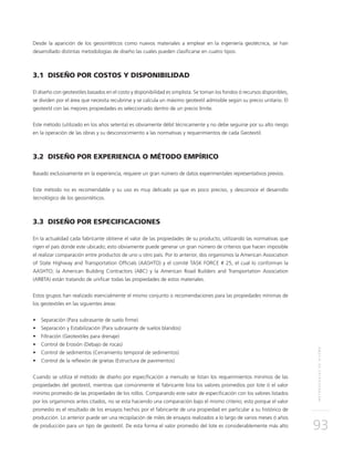 METODOLOGÍASDEDISEÑO
93
Desde la aparición de los geosintéticos como nuevos materiales a emplear en la ingeniería geotécnica, se han
desarrollado distintas metodologías de diseño las cuales pueden clasificarse en cuatro tipos:
3.1 DISEÑO POR COSTOS Y DISPONIBILIDAD
El diseño con geotextiles basados en el costo y disponibilidad es simplista. Se toman los fondos ó recursos disponibles,
se dividen por el área que necesita recubrirse y se calcula un máximo geotextil admisible según su precio unitario. El
geotextil con las mejores propiedades es seleccionado dentro de un precio límite.
Este método (utilizado en los años setenta) es obviamente débil técnicamente y no debe seguirse por su alto riesgo
en la operación de las obras y su desconocimiento a las normativas y requerimientos de cada Geotextil.
3.2 DISEÑO POR EXPERIENCIA O MÉTODO EMPÍRICO
Basado exclusivamente en la experiencia, requiere un gran número de datos experimentales representativos previos.
Este método no es recomendable y su uso es muy delicado ya que es poco preciso, y desconoce el desarrollo
tecnológico de los geosintéticos.
3.3 DISEÑO POR ESPECIFICACIONES
En la actualidad cada fabricante obtiene el valor de las propiedades de su producto, utilizando las normativas que
rigen el país donde este ubicado; esto obviamente puede generar un gran número de criterios que hacen imposible
el realizar comparación entre productos de uno u otro país. Por lo anterior, dos organismos la American Association
of State Highway and Transportation Officials (AASHTO) y el comité TASK FORCE # 25, el cual lo conforman la
AASHTO; la American Building Contractors (ABC) y la American Road Builders and Transportation Association
(ARBTA) están tratando de unificar todas las propiedades de estos materiales.
Estos grupos han realizado esencialmente el mismo conjunto o recomendaciones para las propiedades mínimas de
los geotextiles en las siguientes áreas:
•	 Separación (Para subrasante de suelo firme)
•	 Separación y Estabilización (Para subrasante de suelos blandos)
•	 Filtración (Geotextiles para drenaje)
•	 Control de Erosión (Debajo de rocas)
•	 Control de sedimentos (Cerramiento temporal de sedimentos)
•	 Control de la reflexión de grietas (Estructura de pavimentos)
Cuando se utiliza el método de diseño por especificación a menudo se listan los requerimientos mínimos de las
propiedades del geotextil, mientras que comúnmente el fabricante lista los valores promedios por lote ó el valor
mínimo promedio de las propiedades de los rollos. Comparando este valor de especificación con los valores listados
por los organismos antes citados, no se esta haciendo una comparación bajo el mismo criterio; esto porque el valor
promedio es el resultado de los ensayos hechos por el fabricante de una propiedad en particular a su histórico de
producción. Lo anterior puede ser una recopilación de miles de ensayos realizados a lo largo de varios meses ó años
de producción para un tipo de geotextil. De esta forma el valor promedio del lote es considerablemente más alto
 