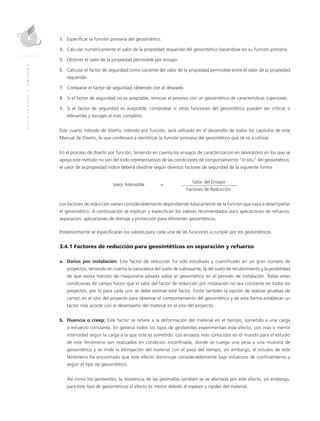 MANUALDEDISEÑO|CAPÍTULO3
3.	Especificar la función primaria del geosintético.
4.	Calcular numéricamente el valor de la propiedad requerida del geosintético basándose en su función primaria.
5.	Obtener el valor de la propiedad permisible por ensayo.
6.	Calcular el factor de seguridad como cociente del valor de la propiedad permisible entre el valor de la propiedad
requerida.
7.	Comparar el factor de seguridad obtenido con el deseado.
8.	Si el factor de seguridad no es aceptable, reiniciar el proceso con un geosintético de características superiores.
9.	Si el factor de seguridad es aceptable, comprobar si otras funciones del geosintético pueden ser críticas o
relevantes y escoger el más completo.
Este cuarto método de diseño, método por función, será utilizado en el desarrollo de todos los capítulos de este
Manual de Diseño, lo que conllevará a identificar la función primaria del geosintético que se va a utilizar.
En el proceso de diseño por función, teniendo en cuenta los ensayos de caracterización en laboratorio en los que se
apoya este método no son del todo representativos de las condiciones de comportamiento “in situ” del geosintético,
el valor de la propiedad índice deberá dividirse según diversos factores de seguridad de la siguiente forma:
	
Valor Admisible	 =
	Valor del Ensayo
			 Factores de Reducción
		
Los factores de reducción varían considerablemente dependiendo básicamente de la función que vaya a desempeñar
el geosintético. A continuación se explican y especifican los valores recomendados para aplicaciones de refuerzo,
separación, aplicaciones de drenaje y protección para diferentes geosintéticos.
Posteriormente se especificaran los valores para cada una de las funciones a cumplir por los geosintéticos.
3.4.1 Factores de reducción para geosintéticos en separación y refuerzo
a.	 Daños por instalación: Este factor de reducción ha sido estudiado y cuantificado en un gran número de
proyectos, teniendo en cuenta la naturaleza del suelo de subrasante, la del suelo de recubrimiento y la posibilidad
de que exista tránsito de maquinaria pesada sobre el geosintético en el periodo de instalación. Todas estas
condiciones de campo hacen que el valor del factor de reducción por instalación no sea constante en todos los
proyectos, por lo para cada uno se debe estimar este factor. Existe también la opción de realizar pruebas de
campo en el sitio del proyecto para observar el comportamiento del geosintético y de esta forma establecer un
factor más acorde con el desempeño del material en el sitio del proyecto.
b.	 Fluencia o creep: Este factor se refiere a la deformación del material en el tiempo, sometido a una carga
o esfuerzo constante. En general todos los tipos de geotextiles experimentan este efecto, con más o menor
intensidad según la carga a la que este es sometido. Los ensayos más conocidos en el mundo para el estudio
de este fenómeno son realizados en condición inconfinada, donde se cuelga una pesa a una muestra de
geosintético y se mide la elongación del material con el paso del tiempo; sin embargo, el estudio de este
fenómeno ha encontrado que este efecto disminuye considerablemente bajo esfuerzos de confinamiento y
según el tipo de geosintético.
	Así como los geotextiles, la resistencia de las geomallas también se ve afectada por este efecto, sin embargo,
para este tipo de geosintéticos el efecto es menor debido al espesor y rigidez del material.
 