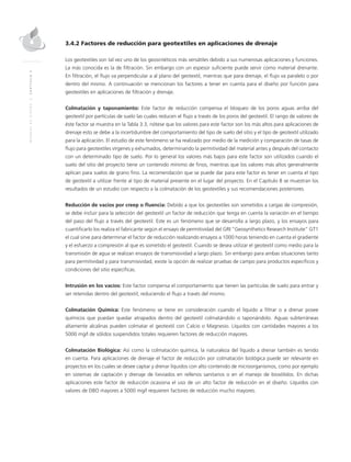 MANUALDEDISEÑO|CAPÍTULO3
3.4.2 Factores de reducción para geotextiles en aplicaciones de drenaje
Los geotextiles son tal vez uno de los geosintéticos más versátiles debido a sus numerosas aplicaciones y funciones.
La más conocida es la de filtración. Sin embargo con un espesor suficiente puede servir como material drenante.
En filtración, el flujo va perpendicular a al plano del geotextil, mientras que para drenaje, el flujo va paralelo o por
dentro del mismo. A continuación se mencionan los factores a tener en cuenta para el diseño por función para
geotextiles en aplicaciones de filtración y drenaje.
Colmatación y taponamiento: Este factor de reducción compensa el bloqueo de los poros aguas arriba del
geotextil por partículas de suelo las cuales reducen el flujo a través de los poros del geotextil. El rango de valores de
éste factor se muestra en la Tabla 3.3, nótese que los valores para este factor son los más altos para aplicaciones de
drenaje esto se debe a la incertidumbre del comportamiento del tipo de suelo del sitio y el tipo de geotextil utilizado
para la aplicación. El estudio de este fenómeno se ha realizado por medio de la medición y comparación de tasas de
flujo para geotextiles vírgenes y exhumados, determinando la permitividad del material antes y después del contacto
con un determinado tipo de suelo. Por lo general los valores más bajos para este factor son utilizados cuando el
suelo del sitio del proyecto tiene un contenido mínimo de finos, mientras que los valores más altos generalmente
aplican para suelos de grano fino. La recomendación que se puede dar para este factor es tener en cuenta el tipo
de geotextil a utilizar frente al tipo de material presente en el lugar del proyecto. En el Capítulo 8 se muestran los
resultados de un estudio con respecto a la colmatación de los geotextiles y sus recomendaciones posteriores.
Reducción de vacíos por creep o fluencia: Debido a que los geotextiles son sometidos a cargas de compresión,
se debe incluir para la selección del geotextil un factor de reducción que tenga en cuenta la variación en el tiempo
del paso del flujo a través del geotextil. Este es un fenómeno que se desarrolla a largo plazo, y los ensayos para
cuantificarlo los realiza el fabricante según el ensayo de permitividad del GRI “Geosynthetics Research Institute” GT1
el cual sirve para determinar el factor de reducción realizando ensayos a 1000 horas teniendo en cuenta el gradiente
y el esfuerzo a compresión al que es sometido el geotextil. Cuando se desea utilizar el geotextil como medio para la
transmisión de agua se realizan ensayos de transmisividad a largo plazo. Sin embargo para ambas situaciones tanto
para permitividad y para transmisividad, existe la opción de realizar pruebas de campo para productos específicos y
condiciones del sitio específicas.
Intrusión en los vacíos: Este factor compensa el comportamiento que tienen las partículas de suelo para entrar y
ser retenidas dentro del geotextil, reduciendo el flujo a través del mismo.
Colmatación Química: Este fenómeno se tiene en consideración cuando el líquido a filtrar o a drenar posee
químicos que puedan quedar atrapados dentro del geotextil colmatándolo o taponándolo. Aguas subterráneas
altamente alcalinas pueden colmatar el geotextil con Calcio o Magnesio. Líquidos con cantidades mayores a los
5000 mg/l de sólidos suspendidos totales requieren factores de reducción mayores.
Colmatación Biológica: Así como la colmatación química, la naturaleza del líquido a drenar también es tenido
en cuenta. Para aplicaciones de drenaje el factor de reducción por colmatación biológica puede ser relevante en
proyectos en los cuales se desee captar y drenar líquidos con alto contenido de microorganismos, como por ejemplo
en sistemas de captación y drenaje de lixiviados en rellenos sanitarios o en el manejo de biosólidos. En dichas
aplicaciones este factor de reducción ocasiona el uso de un alto factor de reducción en el diseño. Líquidos con
valores de DBO mayores a 5000 mg/l requieren factores de reducción mucho mayores.
 