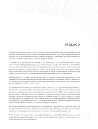 1
PRÓLOGO
El uso de los geosintéticos en América Latina ha tenido en los últimos años un gran incremento respondiendo a una
necesidad que cada vez se hace más crítica en los proyectos de ingeniería, la cual consiste en la ejecución de obras
civiles con una alta calidad técnica, buscando un equilibrio económico y disminuyendo el impacto ambiental con
productos o sistemas que promuevan la protección del medio ambiente.
La tecnología de los geosintéticos se ha convertido en una alternativa para solucionar los problemas tanto técnicos
como económicos de los proyectos de ingeniería y su implementación se ha hecho en la mayoría de los casos de forma
empírica, retomando resultados de experiencias en proyectos anteriores. Bajo este concepto, en muchas ocasiones los
geosintéticos han sido una solución exitosa pero en algunos casos la falta de conocimiento y de una metodología de
diseño que permita definir los requerimientos de estos materiales de acuerdo con las condiciones particulares de cada
proyecto, no ha permitido que los beneficios de esta tecnología sean aprovechados en su total magnitud.
Geosistemas PAVCO S.A. desde hace mas de veinte años, ha estudiado y analizado el comportamiento de los
geosintéticos en las diferentes aplicaciones, haciendo inversiones tecnológicas y liderando trabajos de investigación
que amplíen el conocimiento en el campo de los geosintéticos para ofrecer cada día productos que cumplan los más
elevados estándares de calidad a escala mundial.
El Departamento Técnico ofrece total asesoría en el estudio y diseño para una aplicación eficaz de geosintéticos,
promoviendo sus capacidades y formulando diseños preliminares que permitan definir requerimientos técnicos de
acuerdo con cada tipo de obra. Como resultado de este proceso, Geosistemas PAVCO S.A. presenta a la Ingeniería
Latinoamericana metodologías de diseño para separación y estabilización de vías, refuerzo en vías con geotextiles y
geomallas, pavimentación y repavimentación, sistemas de subdrenaje, refuerzo en muros de contención, refuerzo
de taludes, refuerzo de terraplenes sobre suelos blandos, refuerzo de cimentaciones, protección de geomembranas
y aplicaciones de control de erosión enfocados en la utilización de geosintéticos que permitan de ésta forma adquirir
los conocimientos técnicos necesarios para el correcto uso de estos materiales.
Amaneradepresentacióndeéstatecnologíasehaceunabreveintroducciónalosgeosintéticos,sucomposición,clasificación
y propiedades mecánicas. Se muestran algunos principios constructivos y de instalación y se mencionan algunas normativas
vigentes que involucran aspectos técnicos, mecánicos, constructivos en obras principalmente de tipo vial.
Posteriormente se inicia la parte de diseño con un capítulo introductorio a todas las diferentes formas que existen para
realizar diseño con geosintéticos, ya que este concepto es de vital importancia para obtener un buen funcionamiento
de los mismos en sus diferentes aplicaciones.
 