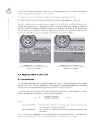 MANUALDEDISEÑO|CAPÍTULO4
En el caso de las estructuras de Pavimento, donde se coloca suelo granular (relleno, subbase, base) sobre suelos finos
(subrasante) se presentan dos procesos en forma simultánea:
1.	Migración de suelos finos dentro del suelo granular, disminuyendo su capacidad de drenaje.
2.	Intrusión del suelo granular dentro del suelo fino, disminuyendo su capacidad portante (resistencia).
El geotextil se traduce en una barrera para migración de partículas entre dos tipos de suelo, facilitando la transmisión
de agua. Se requiere entonces un geotextil que retenga las partículas de suelo, evite el lavado de finos por la
acción del agua y que cumpla con resistencias necesarias para mantener la continuidad sin que ocurra ninguna
falla por tensión, punzonamiento o estallido (ver especificaciones técnicas de los geotextiles, Capítulo 2), bajo
concentraciones de esfuerzos locales causados por irregularidades en el suelo de fundación.
	 Figura 4.1a Sección transversal de una 	 Figura 4.1b Sección transversal de una
	 estructura de pavimento sin geotextil de separación	 estructura de pavimento con geotextil de separación
	 (Interfaz SR - C. Granular).	 (Interfaz SR - C. Granular).
4.3 METODOLOGÍA DE DISEÑO
4.3.1 Generalidades
Este diseño permite escoger el tipo de geotextil adecuado para colocar en la interfaz subrasante – capa granular,
que tiene como función principal la separación de suelos adyacentes con propiedades y características diferentes y
la estabilización de la subrasante durante el periodo de vida útil de la estructura de una vía.
En el caso del diseño por separación, se comparan las resistencias del geotextil con el valor requerido en el diseño
para una misma propiedad, obteniendo un factor de seguridad global FSg.
	
FSg
	=
	 Resistencia Admisible:	
⇒ FSg
> 1
			 Resistencia Requerida:
Donde:
Resistencia Admisible:	 Resistencia última del ensayo de laboratorio que simula las condiciones reales
del proyecto sobre los factores de reducción.
Resistencia Requerida: 	Valor obtenido de una metodología de diseño que simula las condiciones reales
del proyecto.
Para los casos en que se determine el factor de seguridad global como parámetro de diseño, se calcula entonces la
resistencia requerida (diseño) en función de las especificaciones del geotextil que se vaya a utilizar.
 