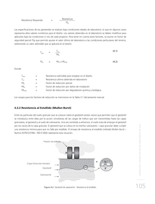 SEPARACIÓNYESTABILIZACIÓNDESUBRASANTESENVÍAS
105
Resistencia Requerida 	 =
	Resistencia
		FSg
Las especificaciones de los geotextiles se evalúan bajo condiciones ideales de laboratorio, lo que en algunos casos
representa altos valores numéricos para el diseño. Los valores obtenidos en el laboratorio se deben modificar para
aplicarlos bajo las condiciones in situ de cada proyecto. Para tener en cuenta estos factores, se asume un factor de
seguridad parcial FSp que permite ajustar el valor último de laboratorio a las condiciones particulares del terreno,
obteniendo un valor admisible que se aplicará en el diseño.
	
Tadm
	=
	Tult	 (4.1)
			FRp
	FSp	 = 	 FRID x FRDQB	 (4.2)
Donde:
Tadm	 = 	 Resistencia admisible para emplear en el diseño
Tult 	 = 	 Resistencia última obtenida en laboratorio
FRp 	 = 	 Factor de reducción parcial
FRID 	 = 	 Factor de reducción por daños de instalación
FRDQB 	 = 	 Factor de reducción por degradación química y biológica
Los rangos para los factores de reducción se mencionan en la Tabla 3.1 del presente manual.
4.3.2 Resistencia al Estallido (Mullen Burst)
Entre las partículas del suelo granular que se colocan sobre el geotextil existen vacíos que permiten que el geotextil
se introduzca entre ellas por la acción simultánea de las cargas de tráfico que son transmitidas hasta las capas
granulares, al geotextil y al suelo de subrasante. Una vez sometido a esfuerzos, el suelo trata de empujar el geotextil
por los vacíos de la capa granular. El geotextil que se coloca en la interfaz subrasante – capa granular debe cumplir
una resistencia mínima para que no falle por estallido. El ensayo de resistencia al estallido (método Mullen Burst –
Norma ASTM D3786 – INV E-904) representa esta situación.
Figura 4.2 Geotextil de separación - Resistencia al estallido.
 